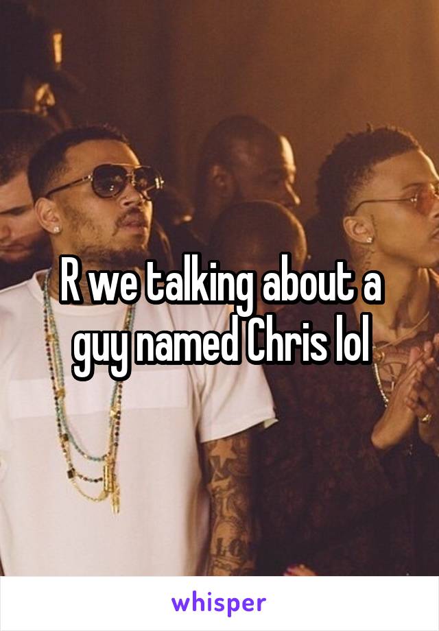 R we talking about a guy named Chris lol