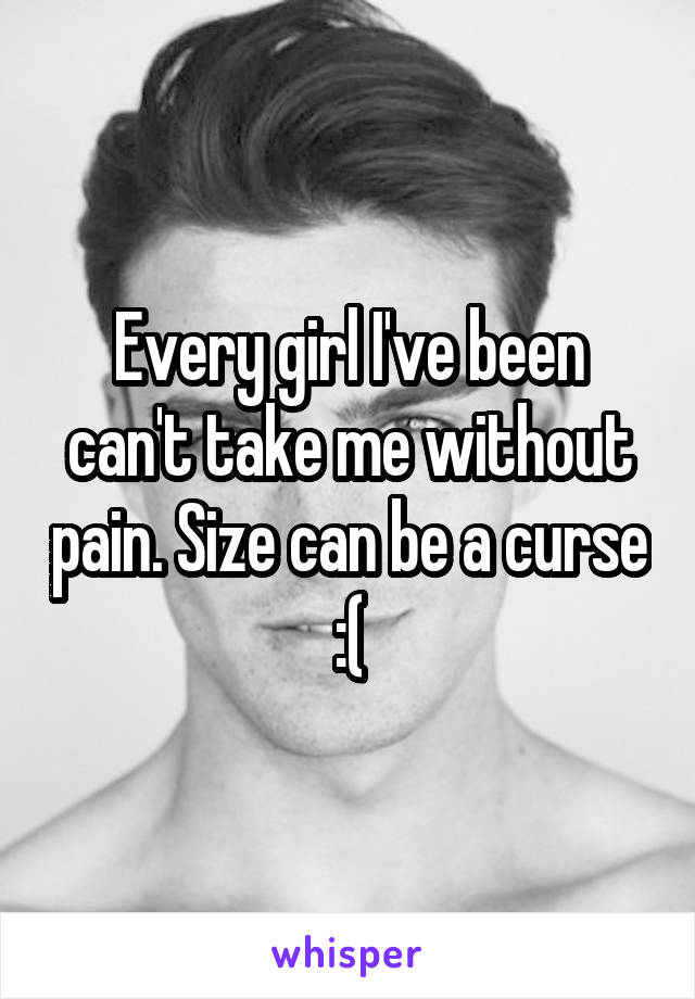 Every girl I've been can't take me without pain. Size can be a curse :(