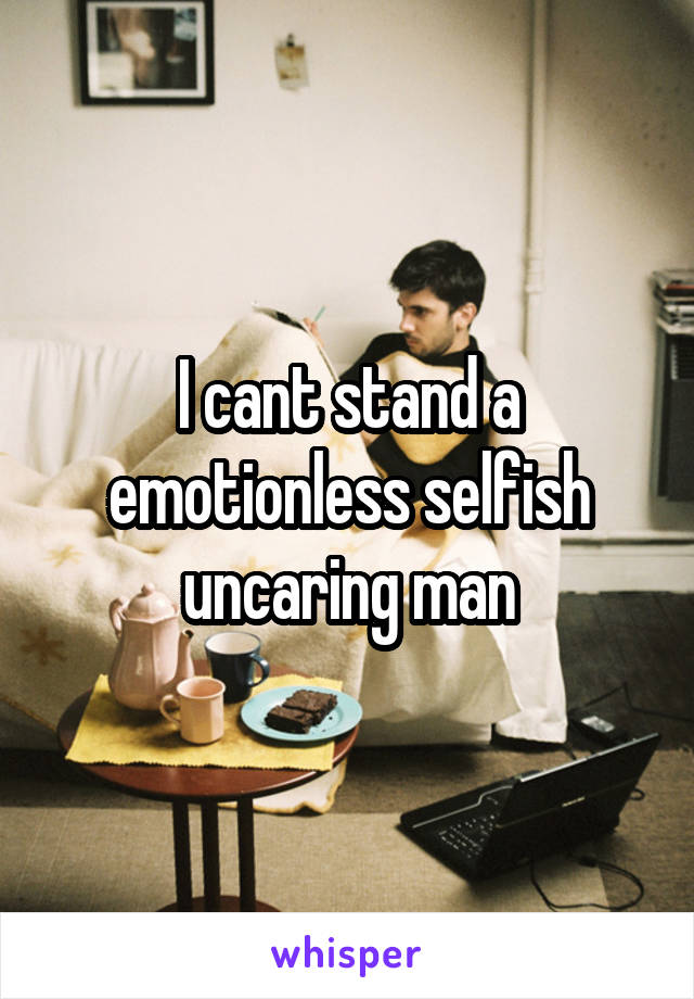 I cant stand a emotionless selfish uncaring man