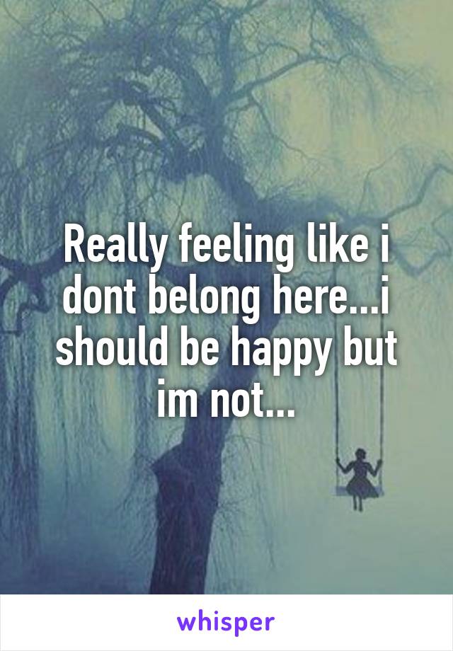 Really feeling like i dont belong here...i should be happy but im not...