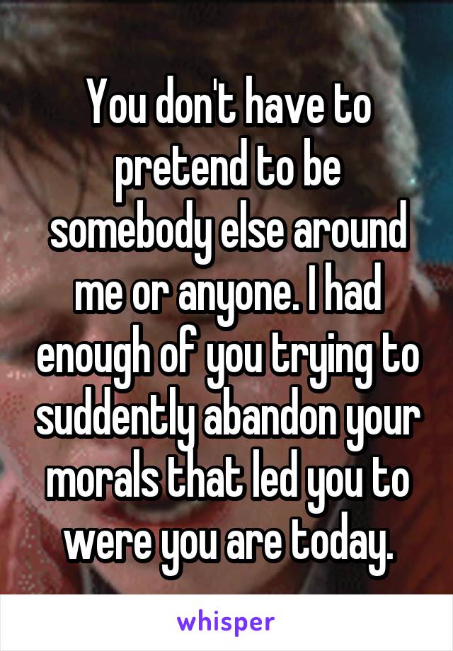 You don't have to pretend to be somebody else around me or anyone. I had enough of you trying to suddently abandon your morals that led you to were you are today.