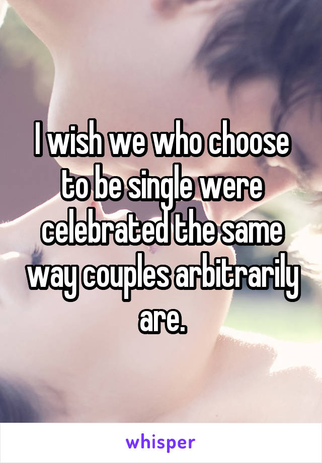 I wish we who choose to be single were celebrated the same way couples arbitrarily are.