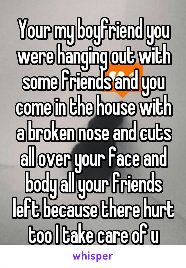 Your my boyfriend you were hanging out with some friends and you come in the house with a broken nose and cuts all over your face and body all your friends left because there hurt too I take care of u