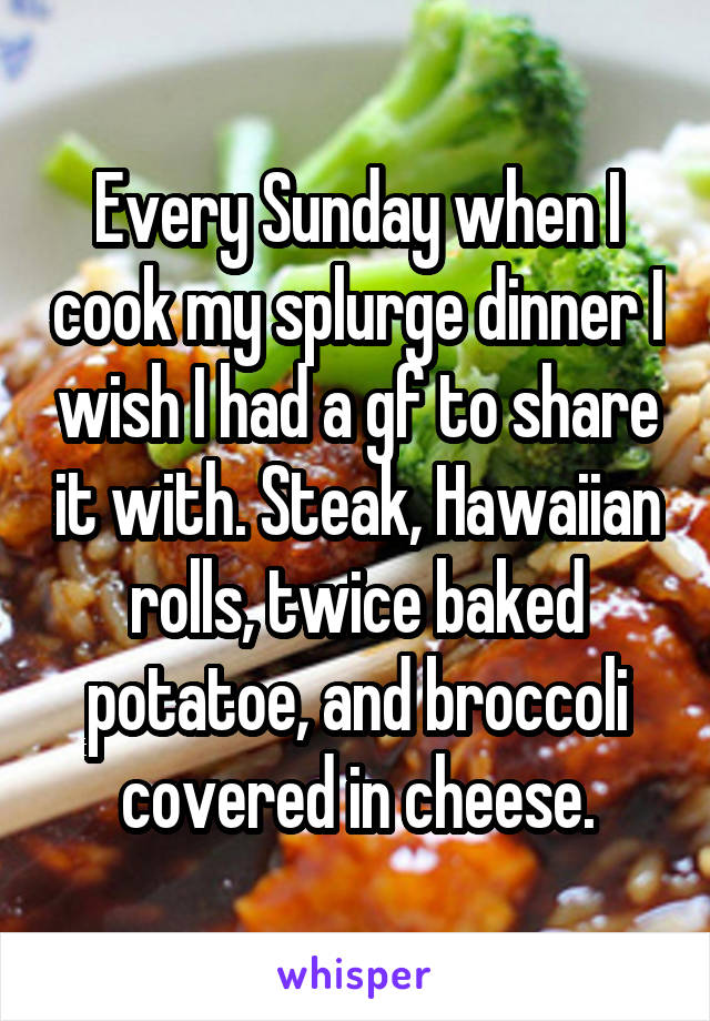 Every Sunday when I cook my splurge dinner I wish I had a gf to share it with. Steak, Hawaiian rolls, twice baked potatoe, and broccoli covered in cheese.