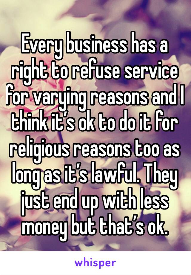 Every business has a right to refuse service for varying reasons and I think it’s ok to do it for religious reasons too as long as it’s lawful. They just end up with less money but that’s ok. 