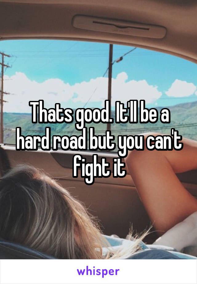 Thats good. It'll be a hard road but you can't fight it