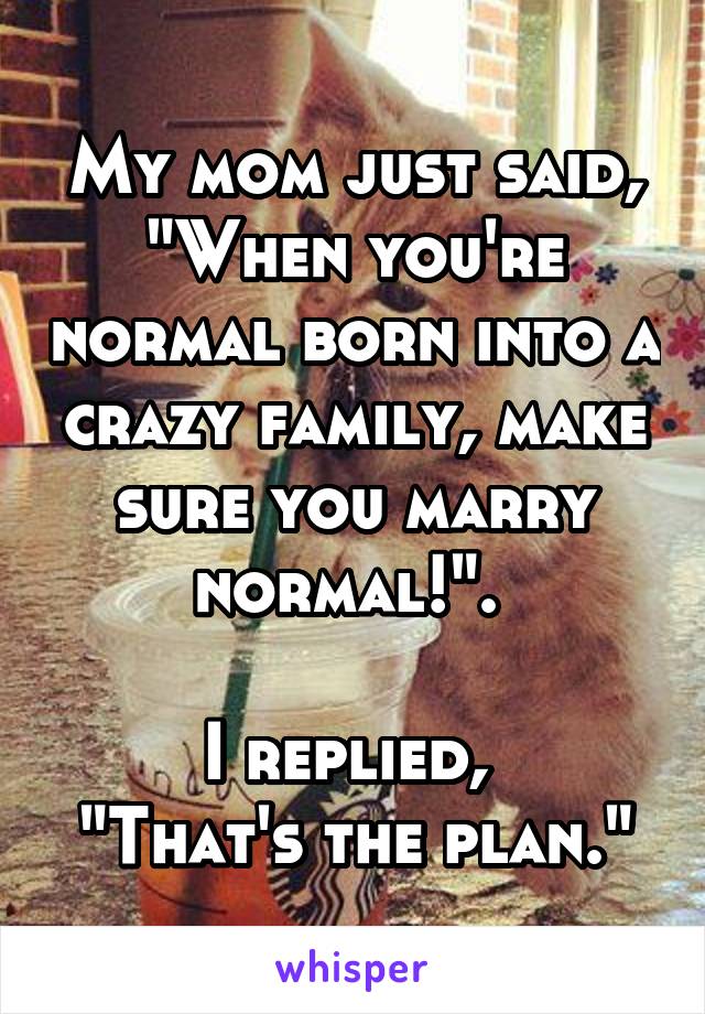 My mom just said, "When you're normal born into a crazy family, make sure you marry normal!". 

I replied, 
"That's the plan."