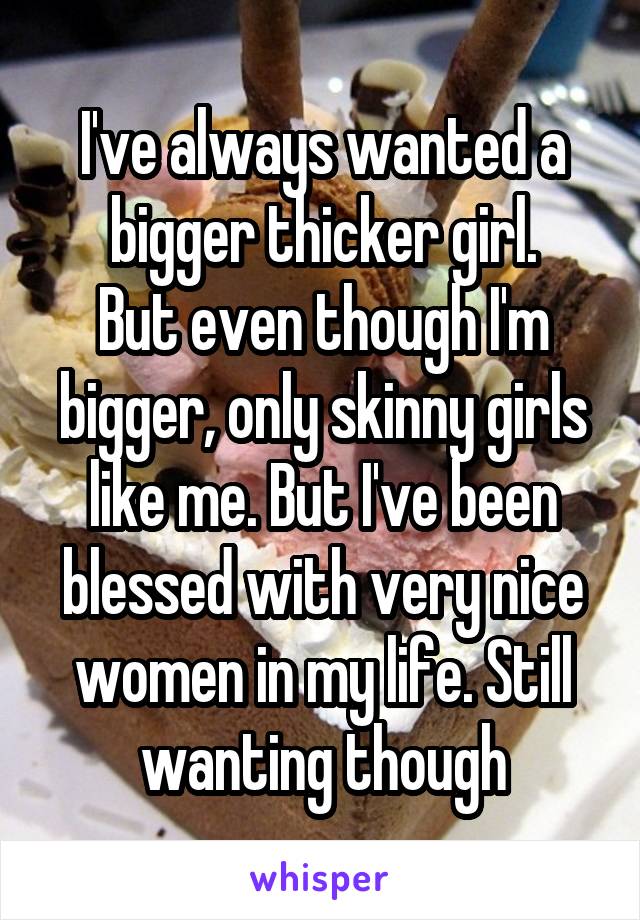 I've always wanted a bigger thicker girl.
But even though I'm bigger, only skinny girls like me. But I've been blessed with very nice women in my life. Still wanting though