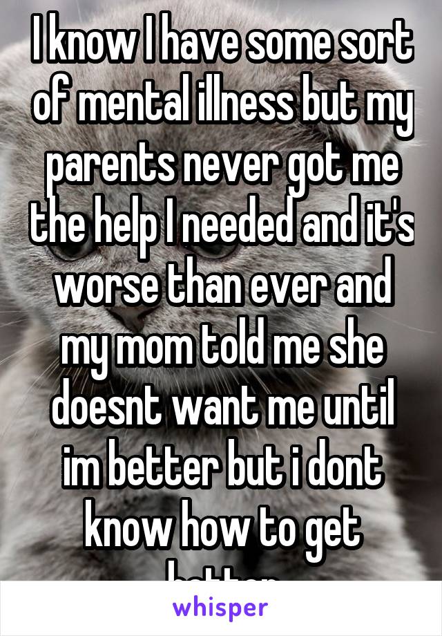 I know I have some sort of mental illness but my parents never got me the help I needed and it's worse than ever and my mom told me she doesnt want me until im better but i dont know how to get better