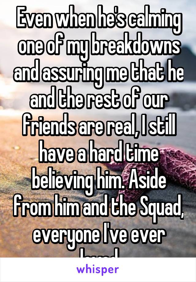 Even when he's calming one of my breakdowns and assuring me that he and the rest of our friends are real, I still have a hard time believing him. Aside from him and the Squad, everyone I've ever loved