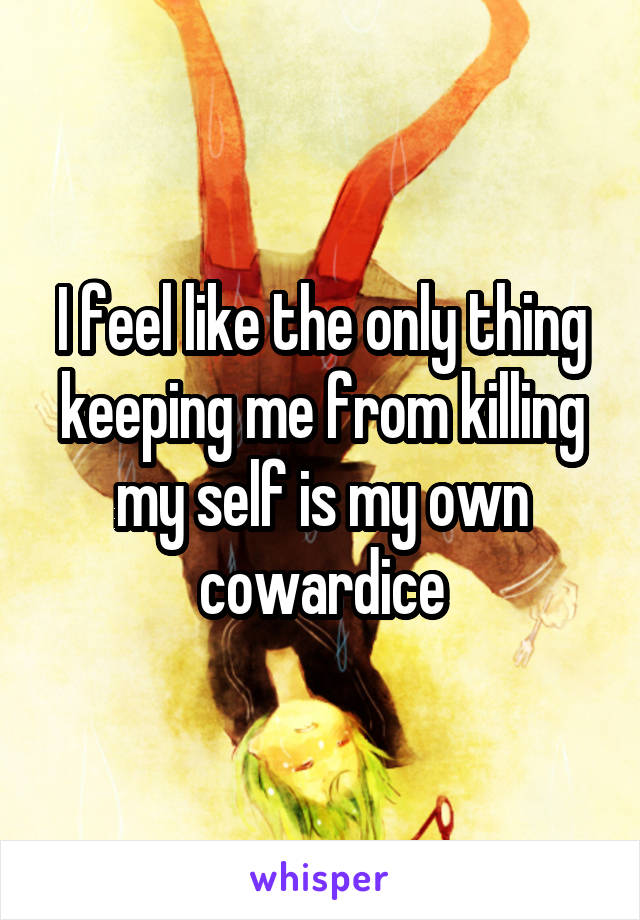 I feel like the only thing keeping me from killing my self is my own cowardice