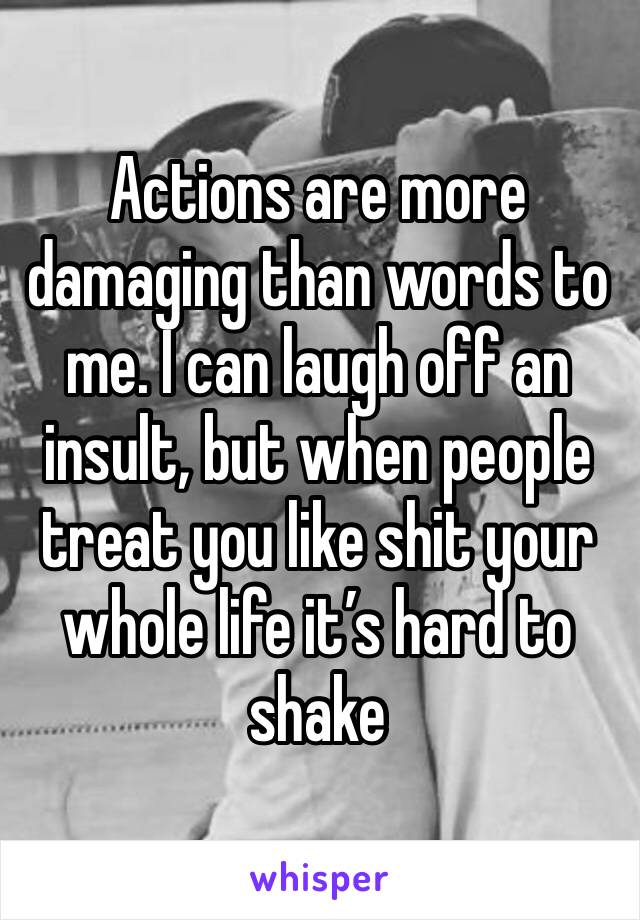 Actions are more damaging than words to me. I can laugh off an insult, but when people treat you like shit your whole life it’s hard to shake