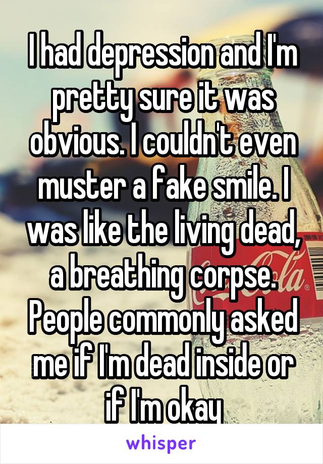 I had depression and I'm pretty sure it was obvious. I couldn't even muster a fake smile. I was like the living dead, a breathing corpse. People commonly asked me if I'm dead inside or if I'm okay