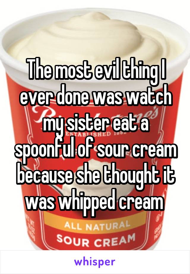 The most evil thing I ever done was watch my sister eat a spoonful of sour cream because she thought it was whipped cream 