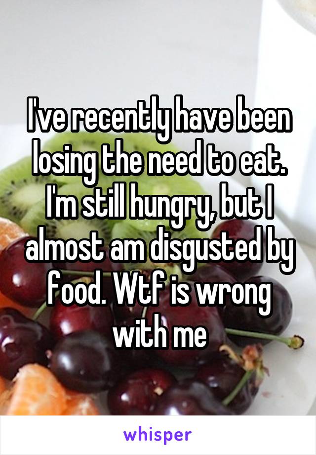 I've recently have been losing the need to eat. I'm still hungry, but I almost am disgusted by food. Wtf is wrong with me