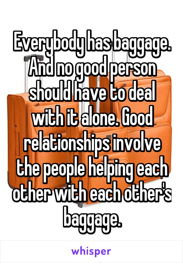 Everybody has baggage. And no good person should have to deal with it alone. Good relationships involve the people helping each other with each other's baggage.