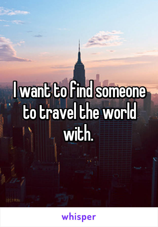 I want to find someone to travel the world with. 