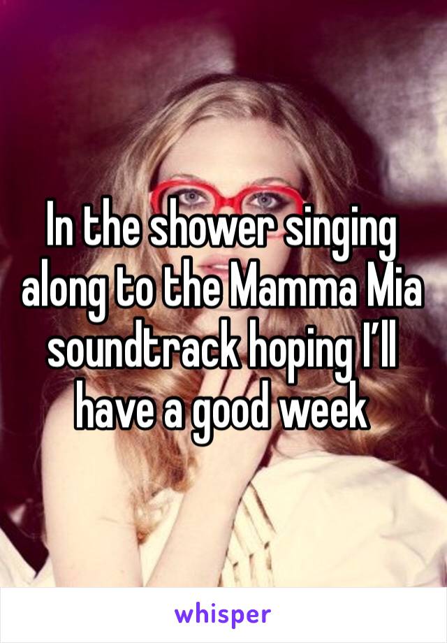 In the shower singing along to the Mamma Mia soundtrack hoping I’ll have a good week 