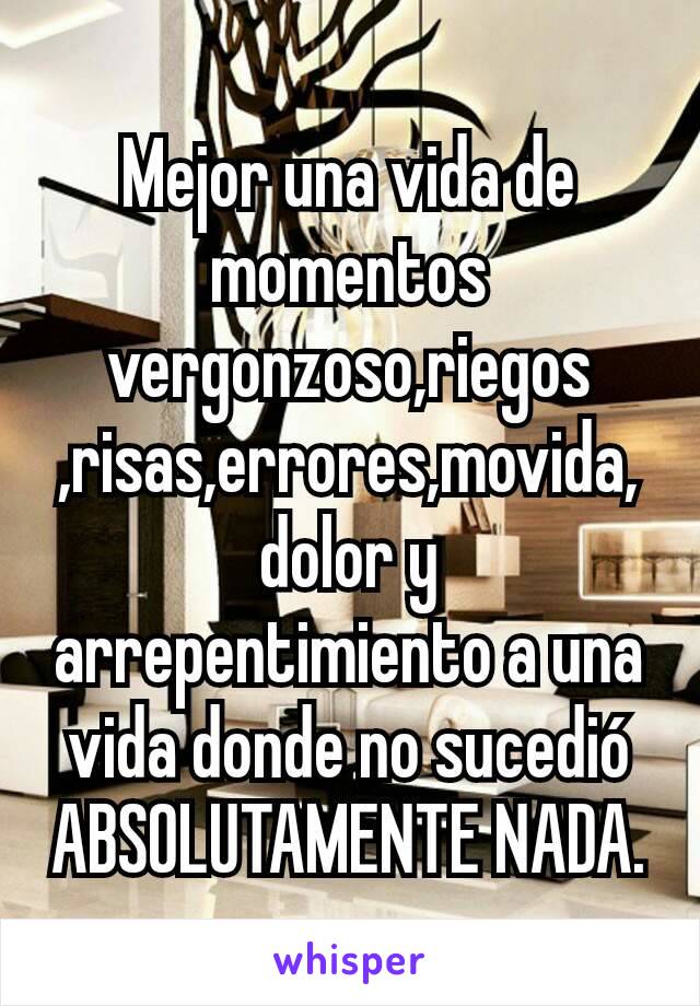 Mejor una vida de momentos vergonzoso,riegos​,risas,errores,movida,dolor y arrepentimiento a una vida donde no sucedió ABSOLUTAMENTE NADA.