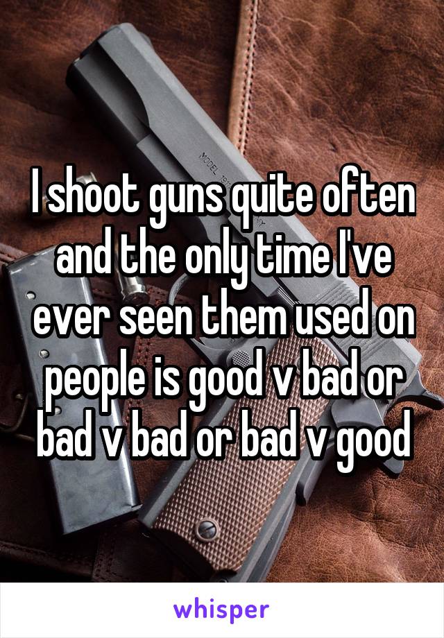 I shoot guns quite often and the only time I've ever seen them used on people is good v bad or bad v bad or bad v good