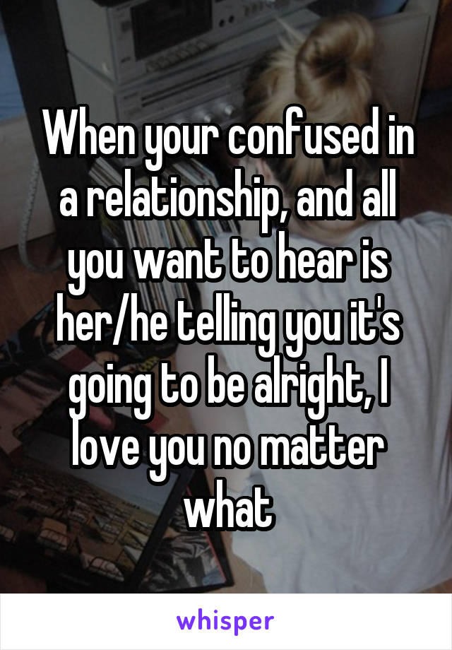 When your confused in a relationship, and all you want to hear is her/he telling you it's going to be alright, I love you no matter what