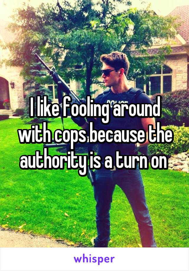 I like fooling around with cops because the authority is a turn on 