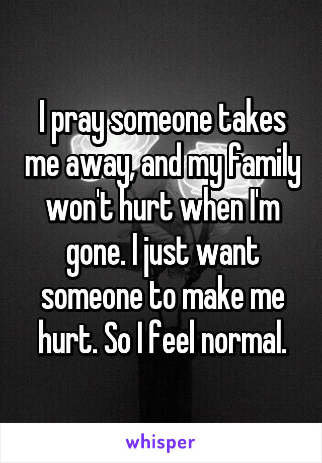 I pray someone takes me away, and my family won't hurt when I'm gone. I just want someone to make me hurt. So I feel normal.