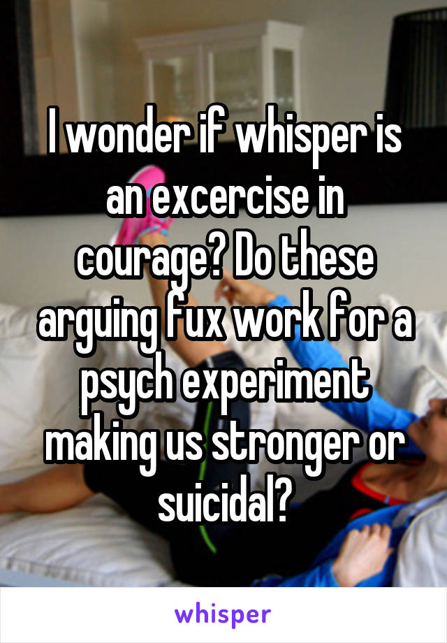 I wonder if whisper is an excercise in courage? Do these arguing fux work for a psych experiment making us stronger or suicidal?