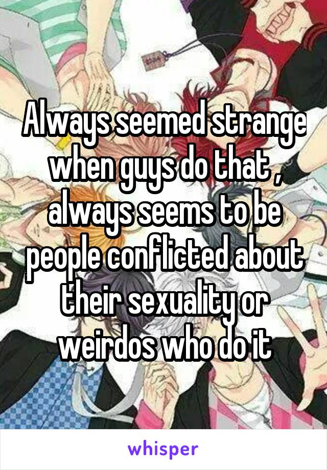 Always seemed strange when guys do that , always seems to be people conflicted about their sexuality or weirdos who do it