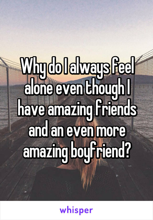 Why do I always feel alone even though I have amazing friends and an even more amazing boyfriend?