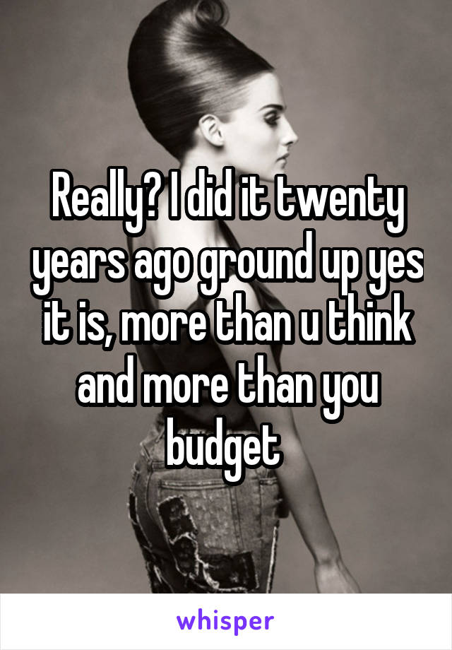 Really? I did it twenty years ago ground up yes it is, more than u think and more than you budget 