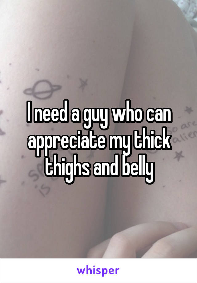 I need a guy who can appreciate my thick thighs and belly