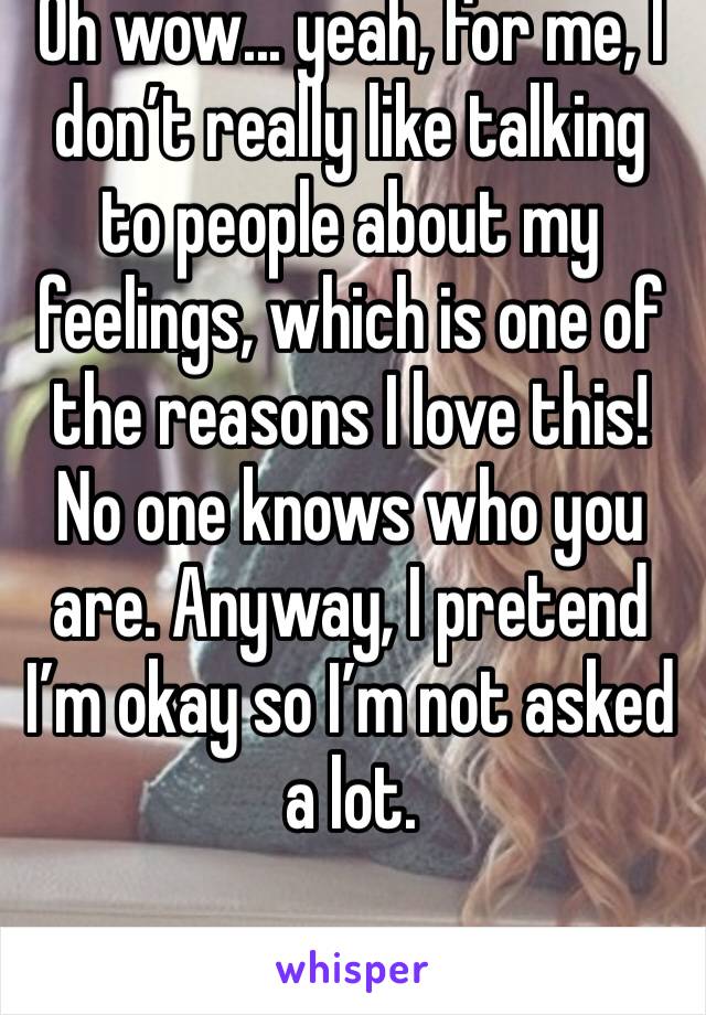 Oh wow... yeah, for me, I don’t really like talking to people about my feelings, which is one of the reasons I love this! No one knows who you are. Anyway, I pretend I’m okay so I’m not asked a lot.