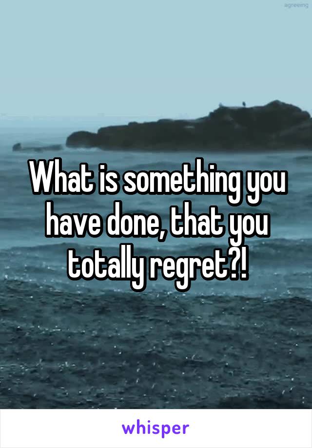 What is something you have done, that you totally regret?!