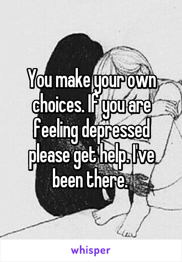 You make your own choices. If you are feeling depressed please get help. I've been there. 