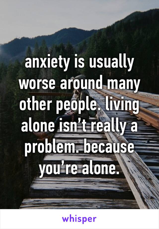 anxiety is usually worse around many other people. living alone isn’t really a problem. because you’re alone.