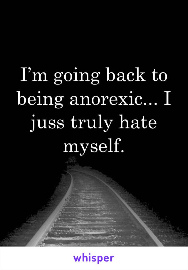 I’m going back to being anorexic... I juss truly hate myself.