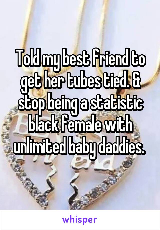 Told my best friend to get her tubes tied. & stop being a statistic black female with unlimited baby daddies. 
