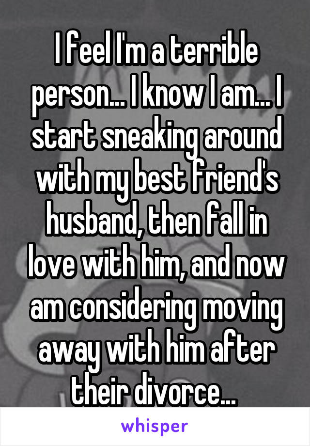 I feel I'm a terrible person... I know I am... I start sneaking around with my best friend's husband, then fall in love with him, and now am considering moving away with him after their divorce... 