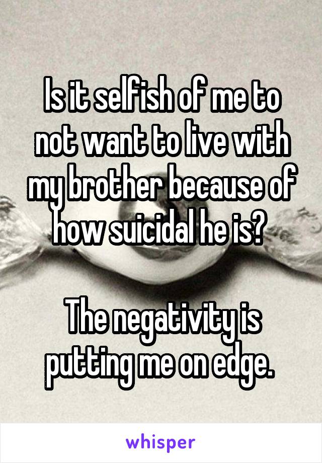 Is it selfish of me to not want to live with my brother because of how suicidal he is? 

The negativity is putting me on edge. 