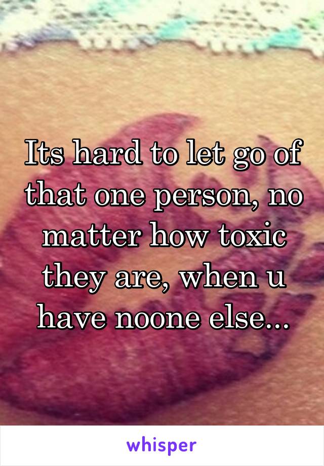 Its hard to let go of that one person, no matter how toxic they are, when u have noone else...