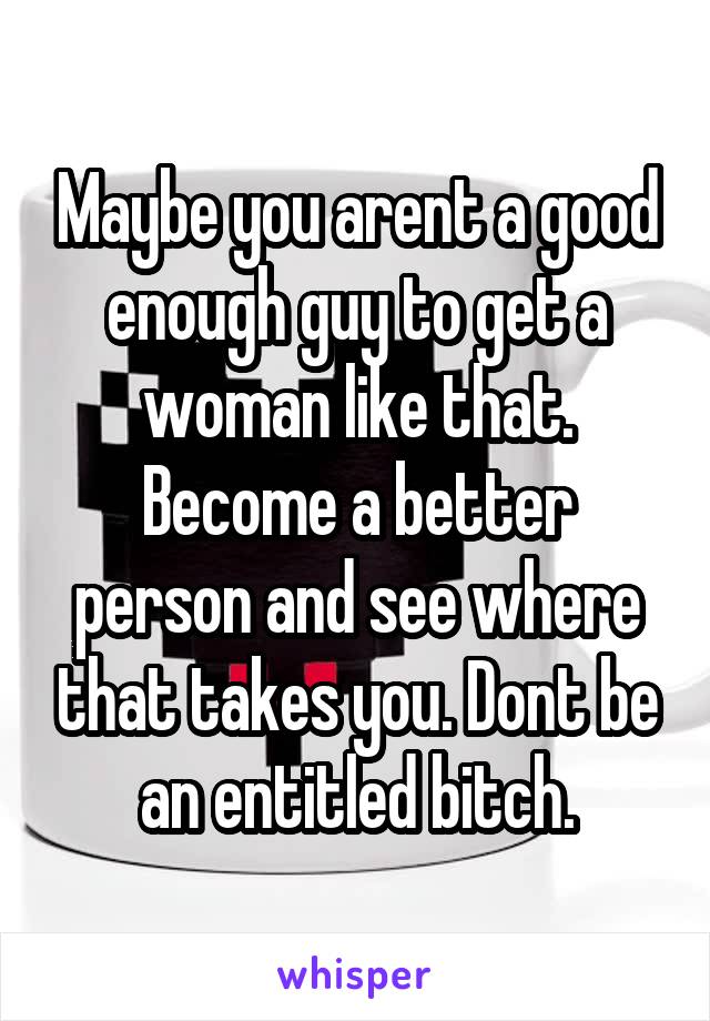 Maybe you arent a good enough guy to get a woman like that. Become a better person and see where that takes you. Dont be an entitled bitch.