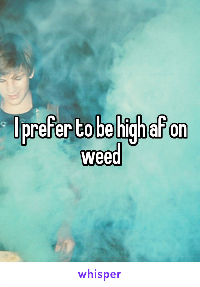 I prefer to be high af on weed