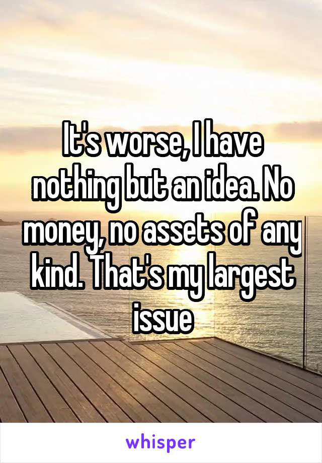 It's worse, I have nothing but an idea. No money, no assets of any kind. That's my largest issue