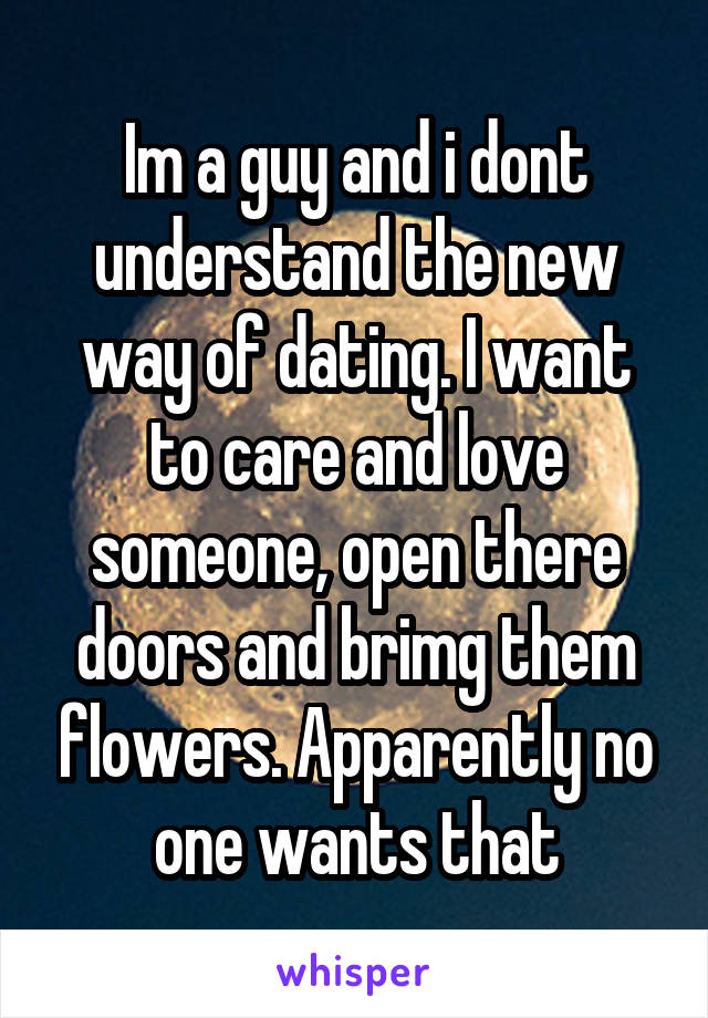 Im a guy and i dont understand the new way of dating. I want to care and love someone, open there doors and brimg them flowers. Apparently no one wants that