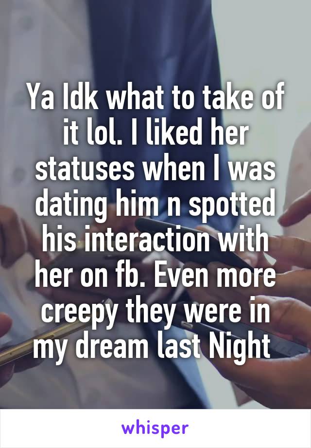 Ya Idk what to take of it lol. I liked her statuses when I was dating him n spotted his interaction with her on fb. Even more creepy they were in my dream last Night 