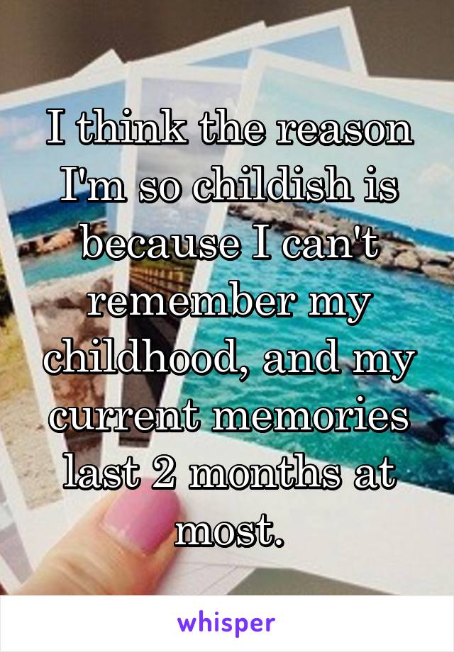 I think the reason I'm so childish is because I can't remember my childhood, and my current memories last 2 months at most.