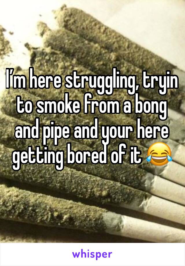 I’m here struggling, tryin to smoke from a bong and pipe and your here getting bored of it 😂