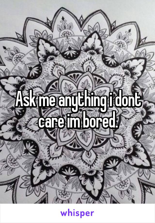 Ask me anything i dont care im bored.