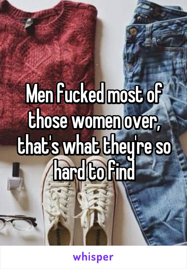 Men fucked most of those women over, that's what they're so hard to find